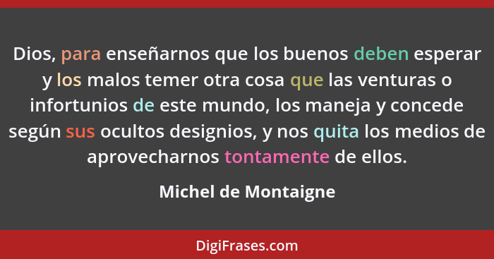 Dios, para enseñarnos que los buenos deben esperar y los malos temer otra cosa que las venturas o infortunios de este mundo, los... - Michel de Montaigne