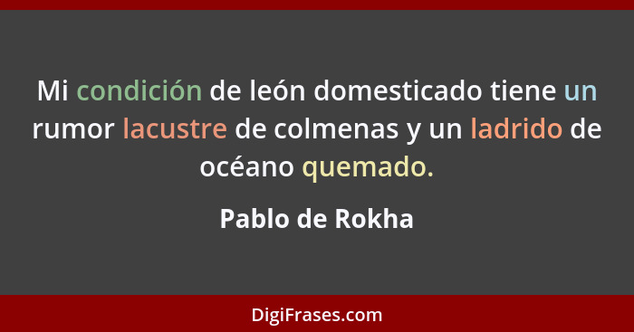 Mi condición de león domesticado tiene un rumor lacustre de colmenas y un ladrido de océano quemado.... - Pablo de Rokha