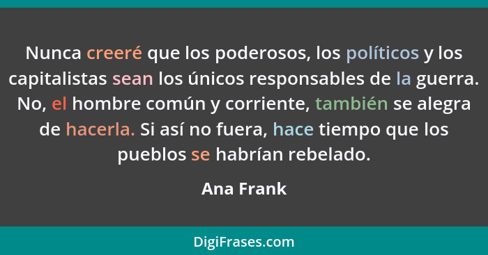 Nunca creeré que los poderosos, los políticos y los capitalistas sean los únicos responsables de la guerra. No, el hombre común y corrient... - Ana Frank