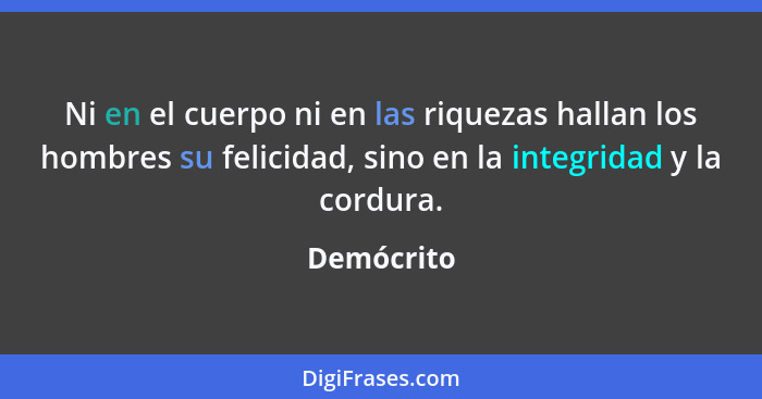 Ni en el cuerpo ni en las riquezas hallan los hombres su felicidad, sino en la integridad y la cordura.... - Demócrito