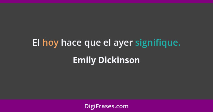 El hoy hace que el ayer signifique.... - Emily Dickinson