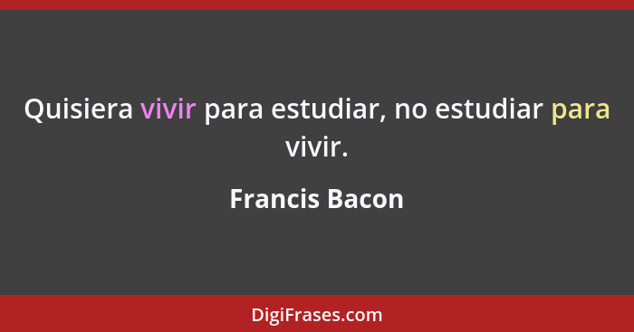 Quisiera vivir para estudiar, no estudiar para vivir.... - Francis Bacon