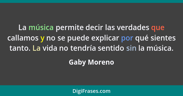 La música permite decir las verdades que callamos y no se puede explicar por qué sientes tanto. La vida no tendría sentido sin la música... - Gaby Moreno