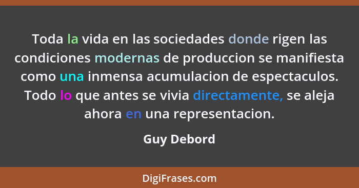 Toda la vida en las sociedades donde rigen las condiciones modernas de produccion se manifiesta como una inmensa acumulacion de espectacu... - Guy Debord