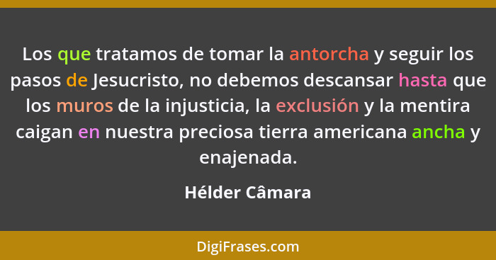 Los que tratamos de tomar la antorcha y seguir los pasos de Jesucristo, no debemos descansar hasta que los muros de la injusticia, la... - Hélder Câmara