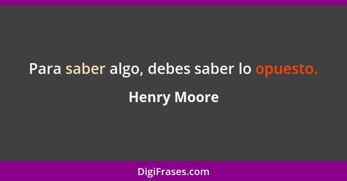 Para saber algo, debes saber lo opuesto.... - Henry Moore