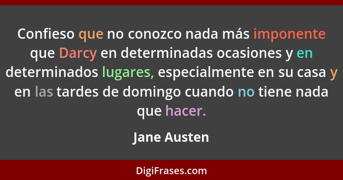 Confieso que no conozco nada más imponente que Darcy en determinadas ocasiones y en determinados lugares, especialmente en su casa y en... - Jane Austen