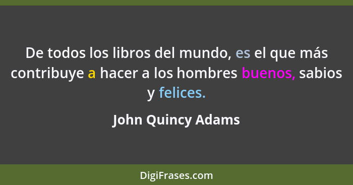 De todos los libros del mundo, es el que más contribuye a hacer a los hombres buenos, sabios y felices.... - John Quincy Adams