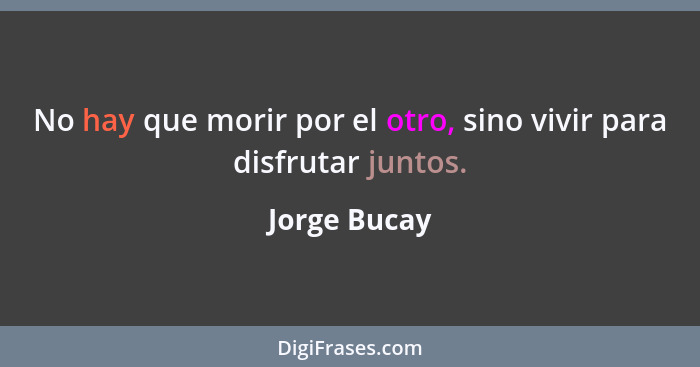 No hay que morir por el otro, sino vivir para disfrutar juntos.... - Jorge Bucay