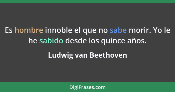 Es hombre innoble el que no sabe morir. Yo le he sabido desde los quince años.... - Ludwig van Beethoven