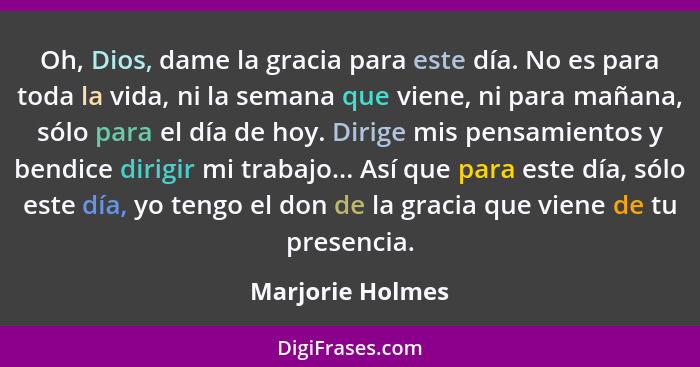 Oh, Dios, dame la gracia para este día. No es para toda la vida, ni la semana que viene, ni para mañana, sólo para el día de hoy. Di... - Marjorie Holmes