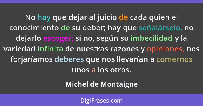 No hay que dejar al juicio de cada quien el conocimiento de su deber; hay que señalárselo, no dejarlo escoger; si no, según su i... - Michel de Montaigne