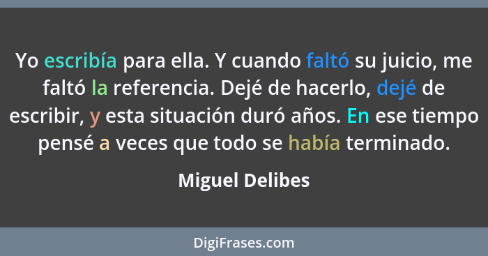 Yo escribía para ella. Y cuando faltó su juicio, me faltó la referencia. Dejé de hacerlo, dejé de escribir, y esta situación duró año... - Miguel Delibes