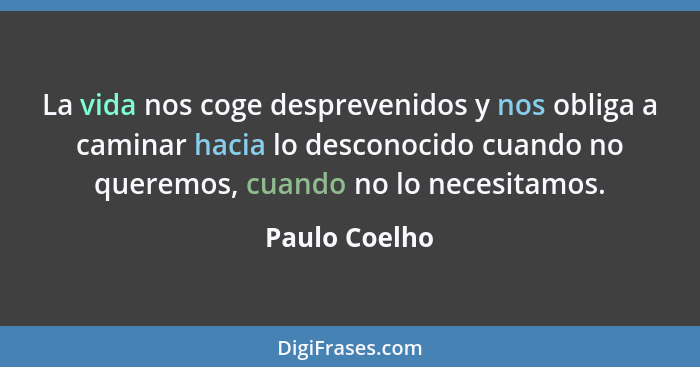 La vida nos coge desprevenidos y nos obliga a caminar hacia lo desconocido cuando no queremos, cuando no lo necesitamos.... - Paulo Coelho