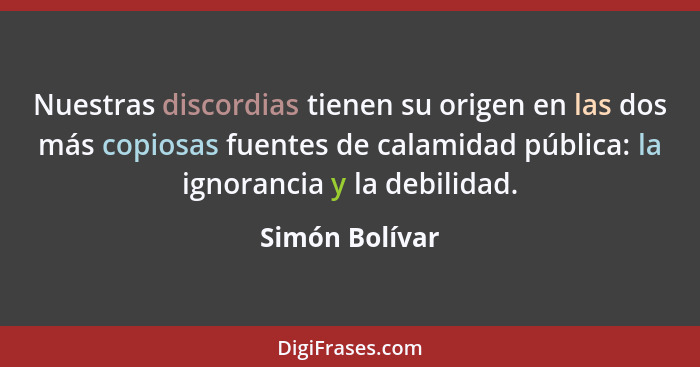 Nuestras discordias tienen su origen en las dos más copiosas fuentes de calamidad pública: la ignorancia y la debilidad.... - Simón Bolívar