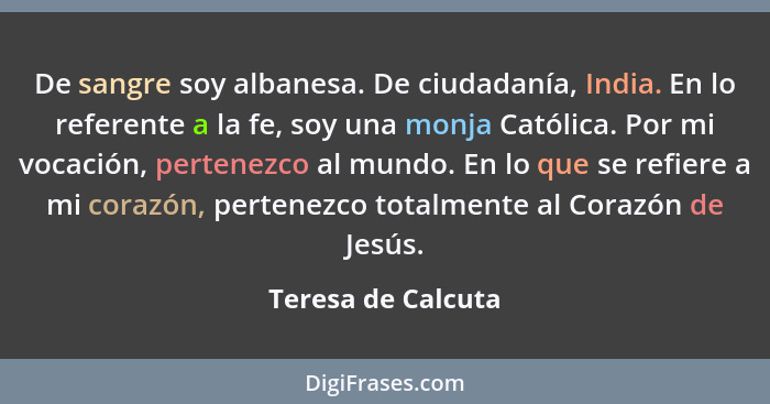 De sangre soy albanesa. De ciudadanía, India. En lo referente a la fe, soy una monja Católica. Por mi vocación, pertenezco al mund... - Teresa de Calcuta