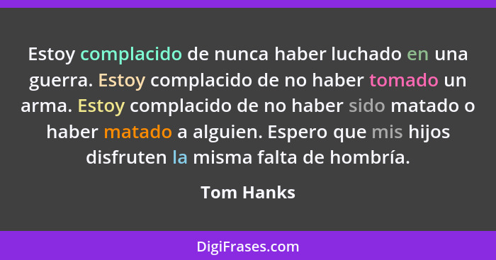 Estoy complacido de nunca haber luchado en una guerra. Estoy complacido de no haber tomado un arma. Estoy complacido de no haber sido mata... - Tom Hanks