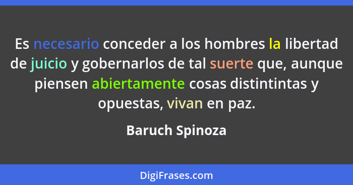 Es necesario conceder a los hombres la libertad de juicio y gobernarlos de tal suerte que, aunque piensen abiertamente cosas distinti... - Baruch Spinoza