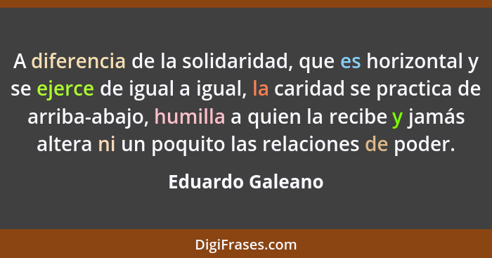 A diferencia de la solidaridad, que es horizontal y se ejerce de igual a igual, la caridad se practica de arriba-abajo, humilla a qu... - Eduardo Galeano
