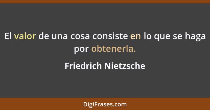 El valor de una cosa consiste en lo que se haga por obtenerla.... - Friedrich Nietzsche