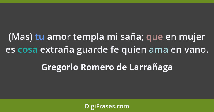 (Mas) tu amor templa mi saña; que en mujer es cosa extraña guarde fe quien ama en vano.... - Gregorio Romero de Larrañaga