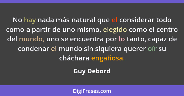 No hay nada más natural que el considerar todo como a partir de uno mismo, elegido como el centro del mundo, uno se encuentra por lo tant... - Guy Debord