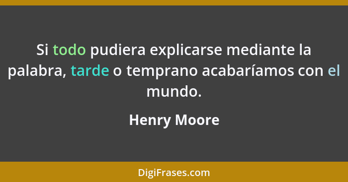Si todo pudiera explicarse mediante la palabra, tarde o temprano acabaríamos con el mundo.... - Henry Moore