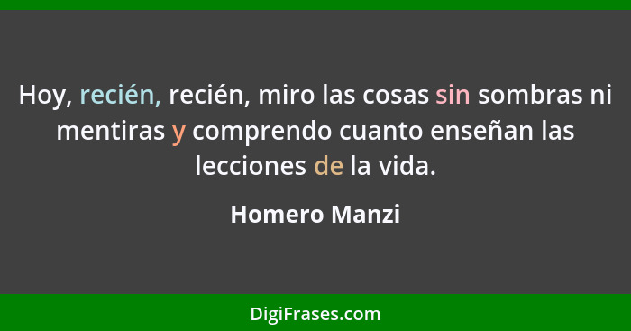 Hoy, recién, recién, miro las cosas sin sombras ni mentiras y comprendo cuanto enseñan las lecciones de la vida.... - Homero Manzi