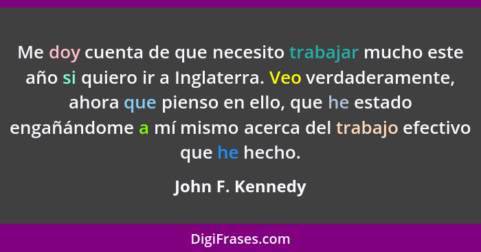 Me doy cuenta de que necesito trabajar mucho este año si quiero ir a Inglaterra. Veo verdaderamente, ahora que pienso en ello, que h... - John F. Kennedy