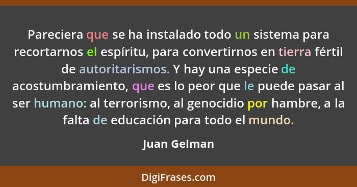 Pareciera que se ha instalado todo un sistema para recortarnos el espíritu, para convertirnos en tierra fértil de autoritarismos. Y hay... - Juan Gelman