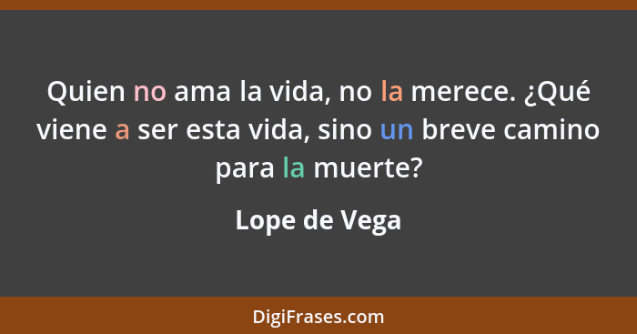 Quien no ama la vida, no la merece. ¿Qué viene a ser esta vida, sino un breve camino para la muerte?... - Lope de Vega