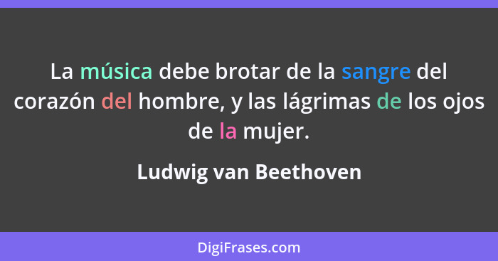 La música debe brotar de la sangre del corazón del hombre, y las lágrimas de los ojos de la mujer.... - Ludwig van Beethoven