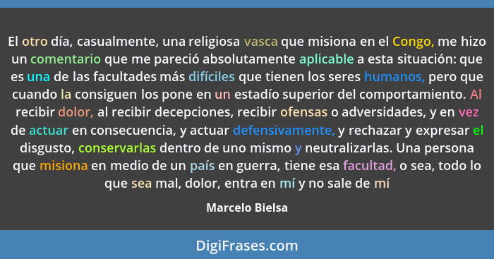 El otro día, casualmente, una religiosa vasca que misiona en el Congo, me hizo un comentario que me pareció absolutamente aplicable a... - Marcelo Bielsa