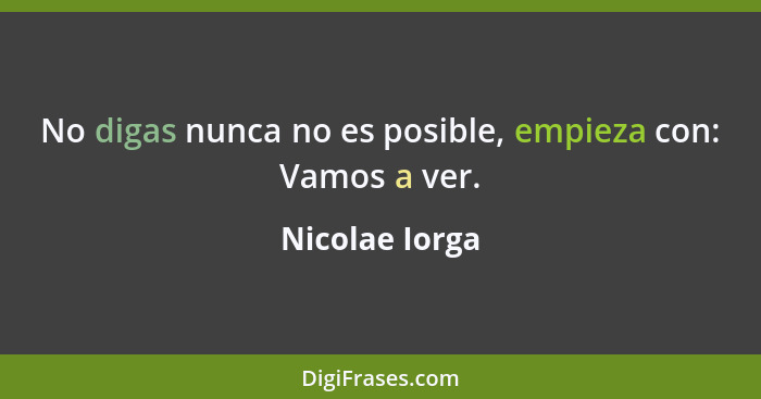 No digas nunca no es posible, empieza con: Vamos a ver.... - Nicolae Iorga