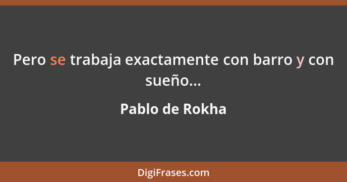 Pero se trabaja exactamente con barro y con sueño...... - Pablo de Rokha