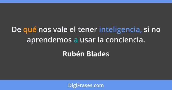 De qué nos vale el tener inteligencia, si no aprendemos a usar la conciencia.... - Rubén Blades