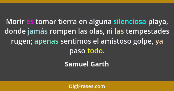 Morir es tomar tierra en alguna silenciosa playa, donde jamás rompen las olas, ni las tempestades rugen; apenas sentimos el amistoso go... - Samuel Garth