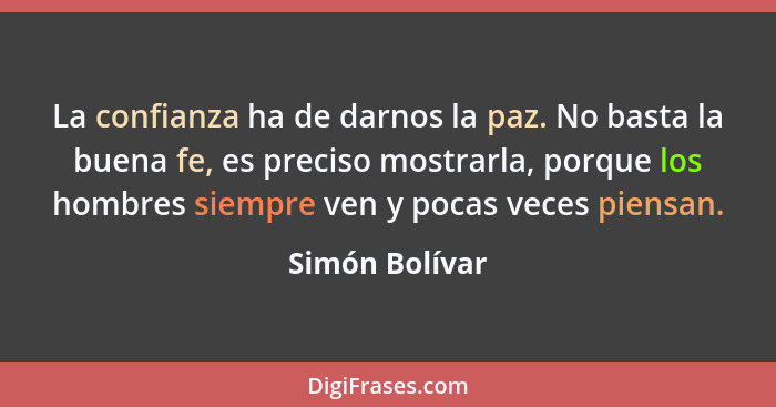 La confianza ha de darnos la paz. No basta la buena fe, es preciso mostrarla, porque los hombres siempre ven y pocas veces piensan.... - Simón Bolívar