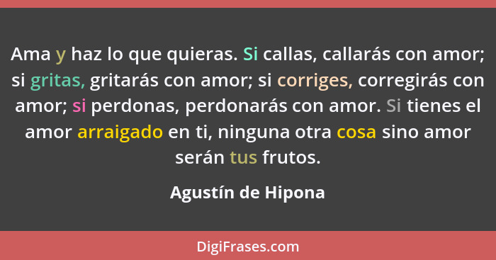 Ama y haz lo que quieras. Si callas, callarás con amor; si gritas, gritarás con amor; si corriges, corregirás con amor; si perdona... - Agustín de Hipona