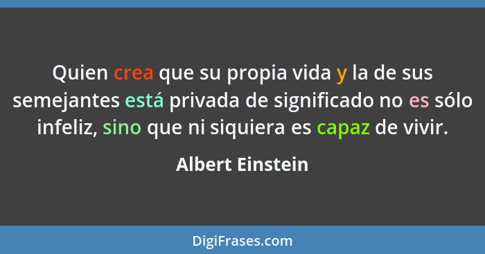 Quien crea que su propia vida y la de sus semejantes está privada de significado no es sólo infeliz, sino que ni siquiera es capaz d... - Albert Einstein