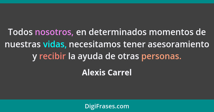 Todos nosotros, en determinados momentos de nuestras vidas, necesitamos tener asesoramiento y recibir la ayuda de otras personas.... - Alexis Carrel