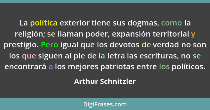 La política exterior tiene sus dogmas, como la religión; se llaman poder, expansión territorial y prestigio. Pero igual que los de... - Arthur Schnitzler