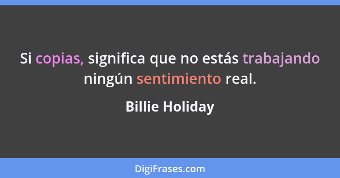 Si copias, significa que no estás trabajando ningún sentimiento real.... - Billie Holiday