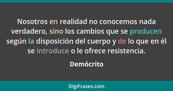 Nosotros en realidad no conocemos nada verdadero, sino los cambios que se producen según la disposición del cuerpo y de lo que en él se in... - Demócrito