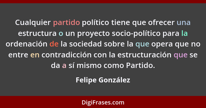 Cualquier partido político tiene que ofrecer una estructura o un proyecto socio-político para la ordenación de la sociedad sobre la... - Felipe González