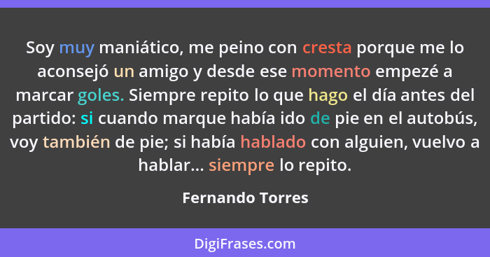 Soy muy maniático, me peino con cresta porque me lo aconsejó un amigo y desde ese momento empezé a marcar goles. Siempre repito lo q... - Fernando Torres