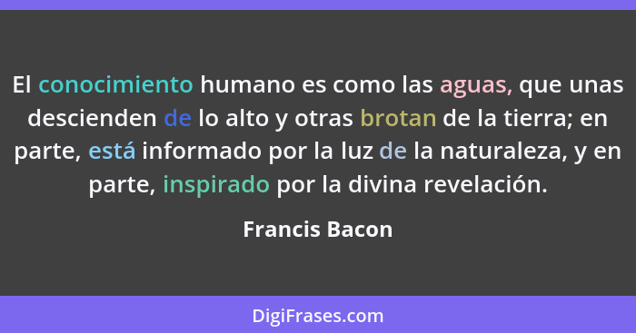 El conocimiento humano es como las aguas, que unas descienden de lo alto y otras brotan de la tierra; en parte, está informado por la... - Francis Bacon