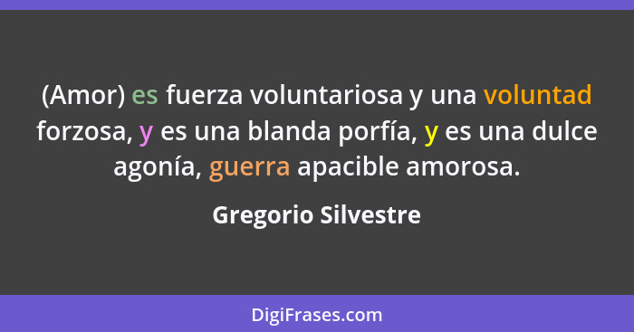 (Amor) es fuerza voluntariosa y una voluntad forzosa, y es una blanda porfía, y es una dulce agonía, guerra apacible amorosa.... - Gregorio Silvestre