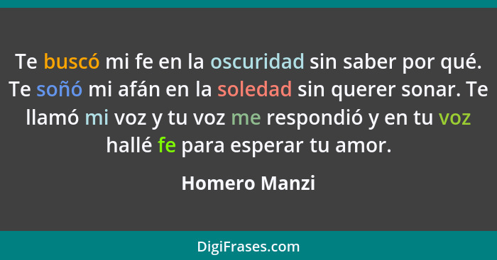 Te buscó mi fe en la oscuridad sin saber por qué. Te soñó mi afán en la soledad sin querer sonar. Te llamó mi voz y tu voz me respondió... - Homero Manzi