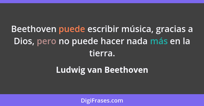 Beethoven puede escribir música, gracias a Dios, pero no puede hacer nada más en la tierra.... - Ludwig van Beethoven
